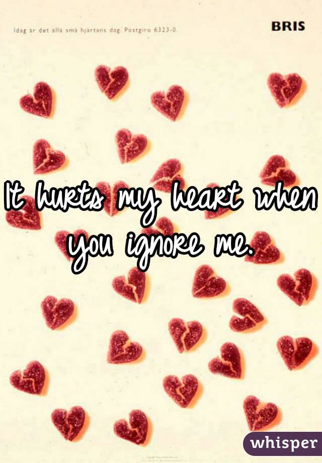 It hurts my heart when you ignore me. 