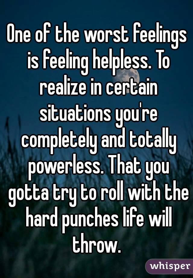 One of the worst feelings is feeling helpless. To realize in certain situations you're completely and totally powerless. That you gotta try to roll with the hard punches life will throw. 