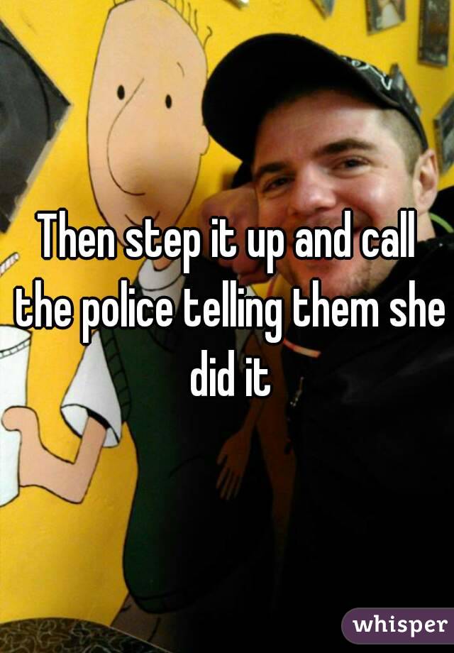 Then step it up and call the police telling them she did it