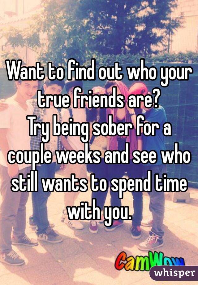 Want to find out who your true friends are?
Try being sober for a couple weeks and see who still wants to spend time with you.