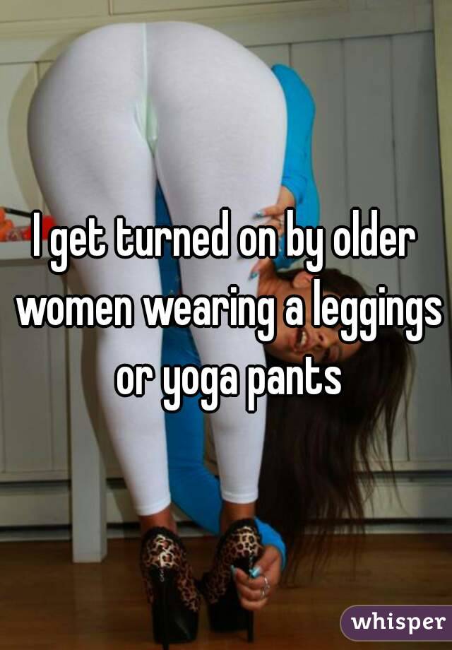 I get turned on by older women wearing a leggings or yoga pants