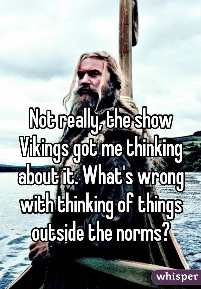 Not really, the show Vikings got me thinking about it. What's wrong with thinking of things outside the norms?
