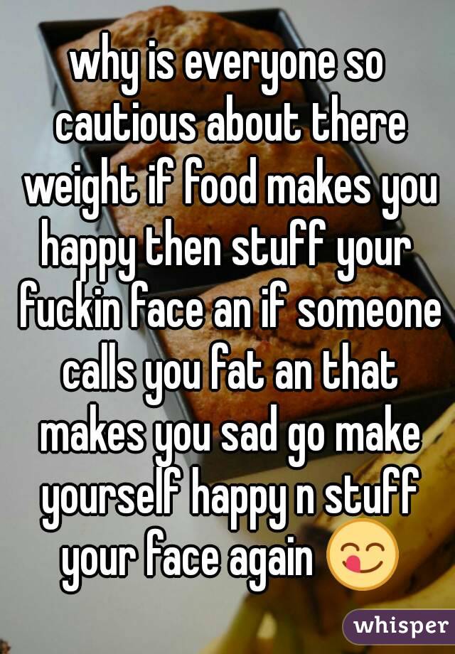 why is everyone so cautious about there weight if food makes you happy then stuff your  fuckin face an if someone calls you fat an that makes you sad go make yourself happy n stuff your face again 😋
