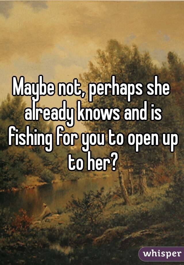 Maybe not, perhaps she already knows and is fishing for you to open up to her?
