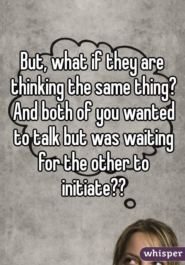 But, what if they are thinking the same thing? And both of you wanted to talk but was waiting for the other to initiate??