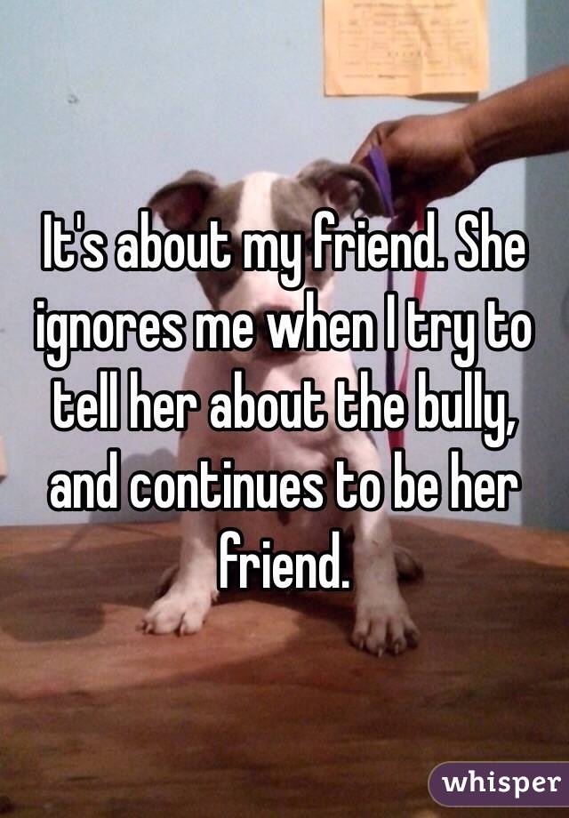 It's about my friend. She ignores me when I try to tell her about the bully, and continues to be her friend. 