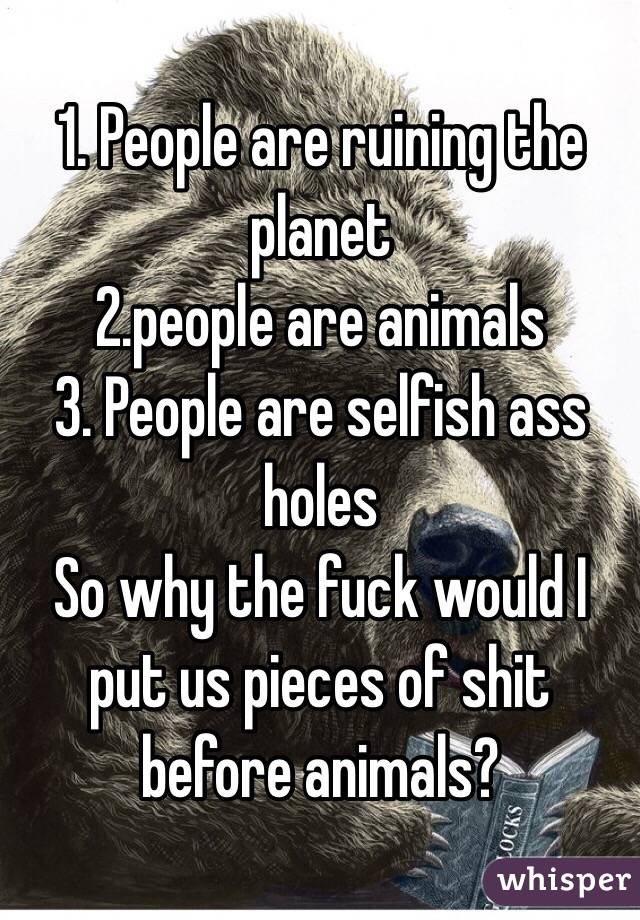 1. People are ruining the planet 
2.people are animals 
3. People are selfish ass holes 
So why the fuck would I put us pieces of shit before animals?