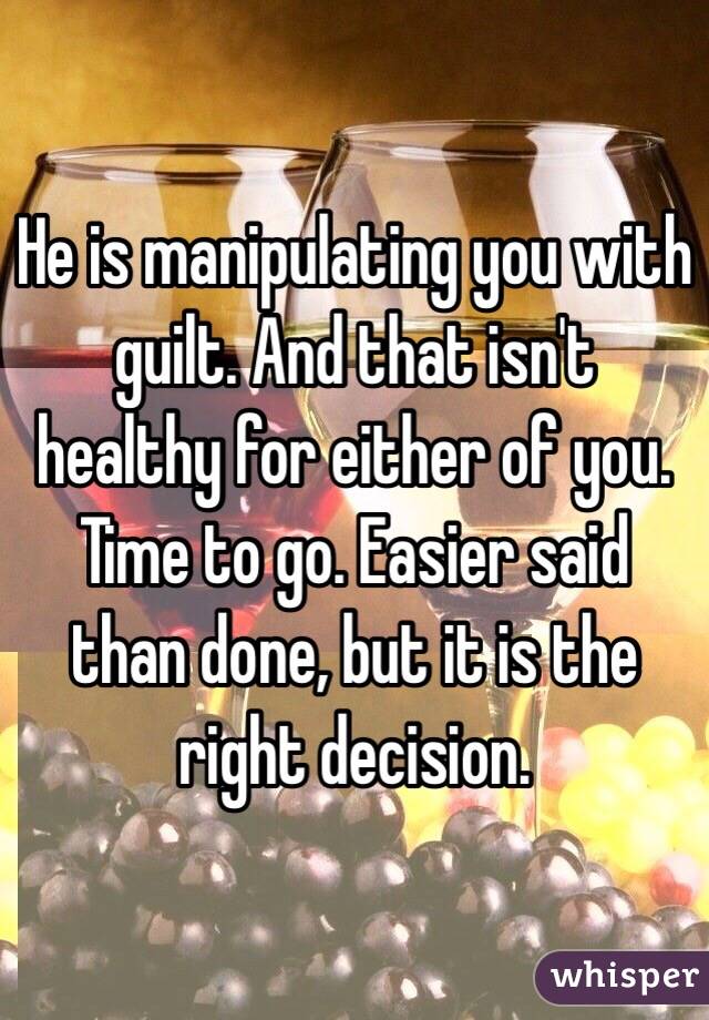 He is manipulating you with guilt. And that isn't healthy for either of you. Time to go. Easier said than done, but it is the right decision.