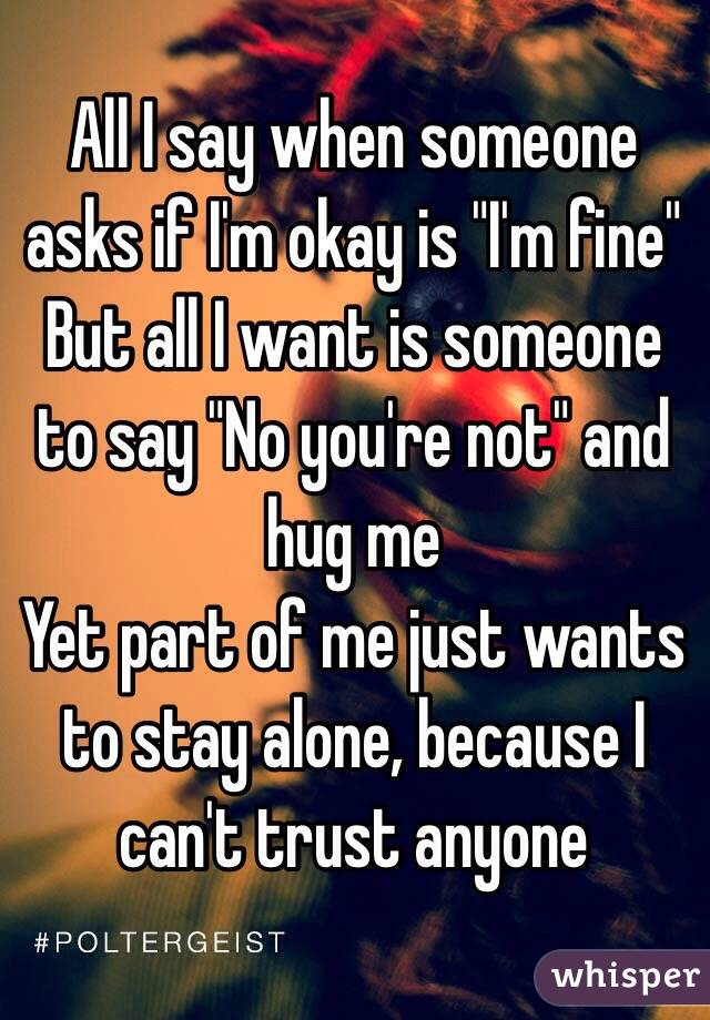 All I say when someone asks if I'm okay is "I'm fine"
But all I want is someone to say "No you're not" and hug me
Yet part of me just wants to stay alone, because I can't trust anyone