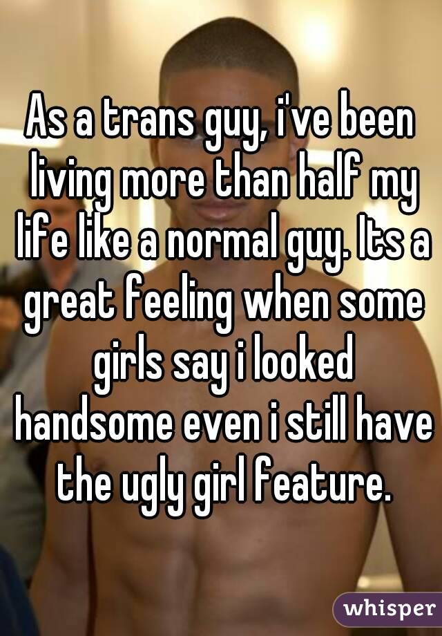 As a trans guy, i've been living more than half my life like a normal guy. Its a great feeling when some girls say i looked handsome even i still have the ugly girl feature.