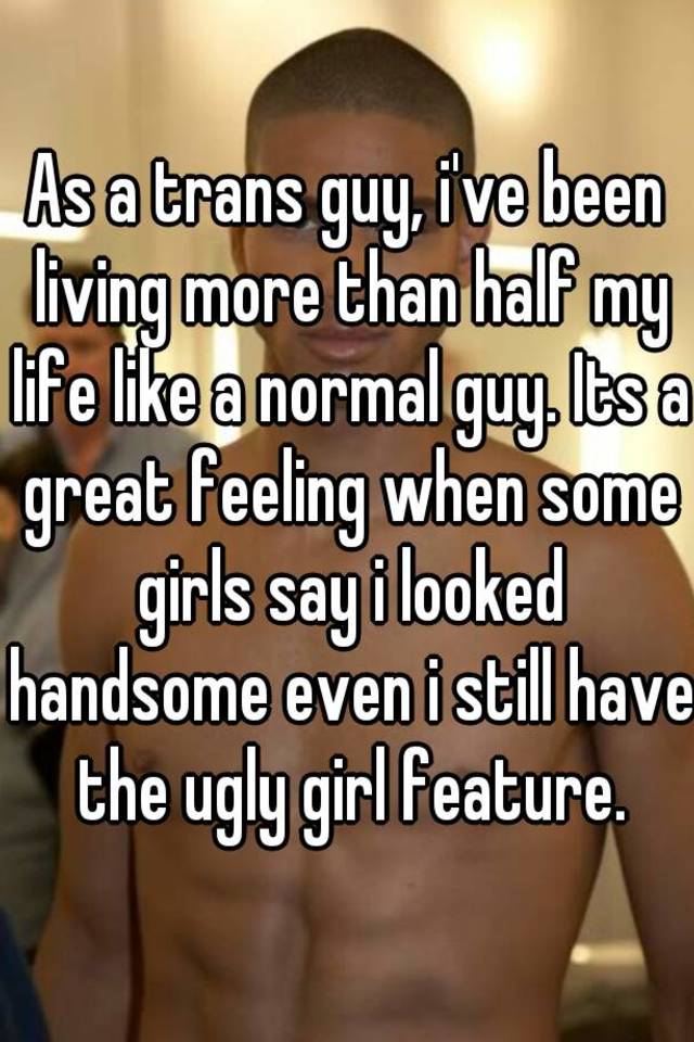 As a trans guy, i've been living more than half my life like a normal guy. Its a great feeling when some girls say i looked handsome even i still have the ugly girl feature.