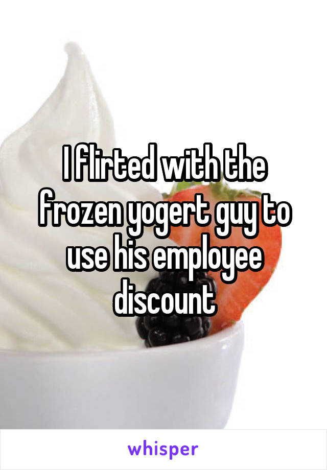 I flirted with the frozen yogert guy to use his employee discount