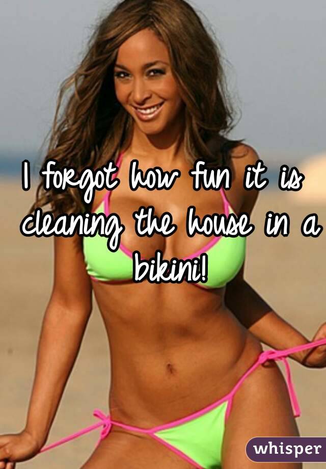 I forgot how fun it is cleaning the house in a bikini