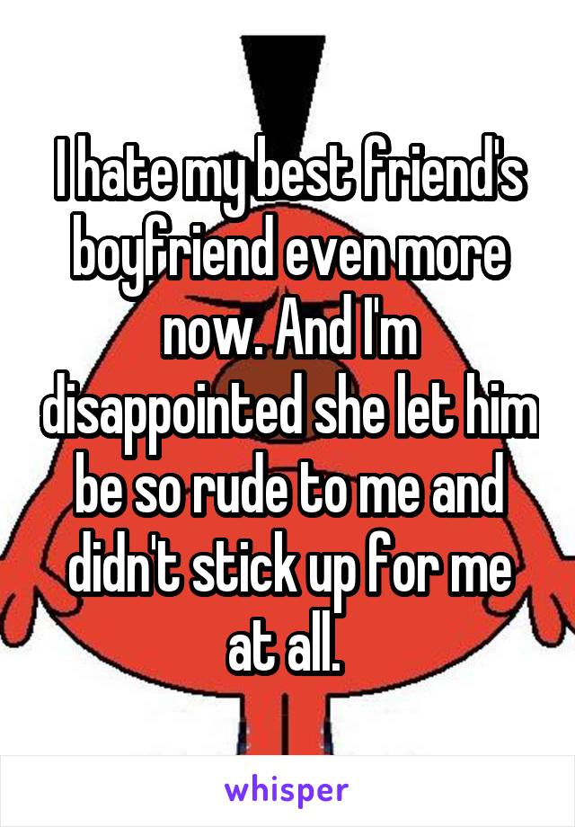 I hate my best friend's boyfriend even more now. And I'm disappointed she let him be so rude to me and didn't stick up for me at all. 
