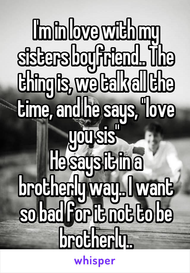 I'm in love with my sisters boyfriend.. The thing is, we talk all the time, and he says, "love you sis" 
He says it in a brotherly way.. I want so bad for it not to be brotherly..