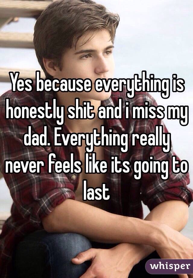 Yes because everything is honestly shit and i miss my dad. Everything really never feels like its going to last