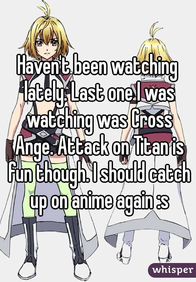 Haven't been watching lately. Last one I was watching was Cross Ange. Attack on Titan is fun though. I should catch up on anime again :s