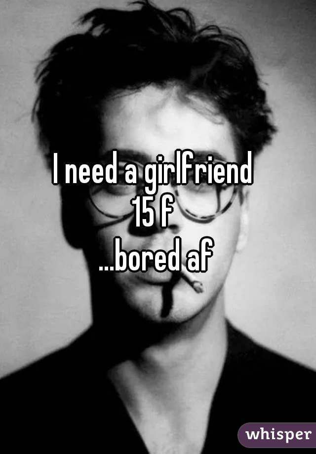 I need a girlfriend 
15 f 
...bored af