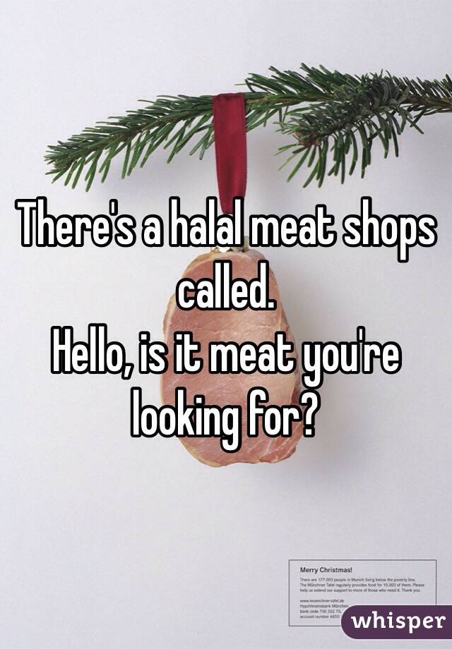 There's a halal meat shops called.
Hello, is it meat you're looking for?