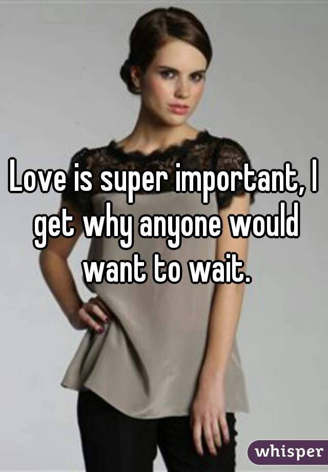 Love is super important, I get why anyone would want to wait.