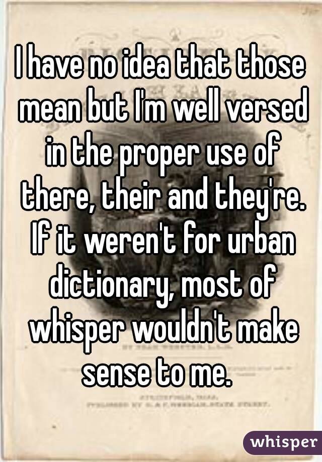 I have no idea that those mean but I'm well versed in the proper use of there, their and they're. If it weren't for urban dictionary, most of whisper wouldn't make sense to me.  