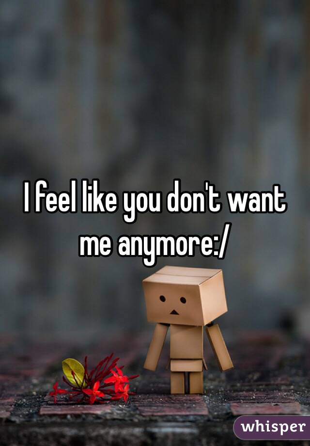 I feel like you don't want me anymore:/
