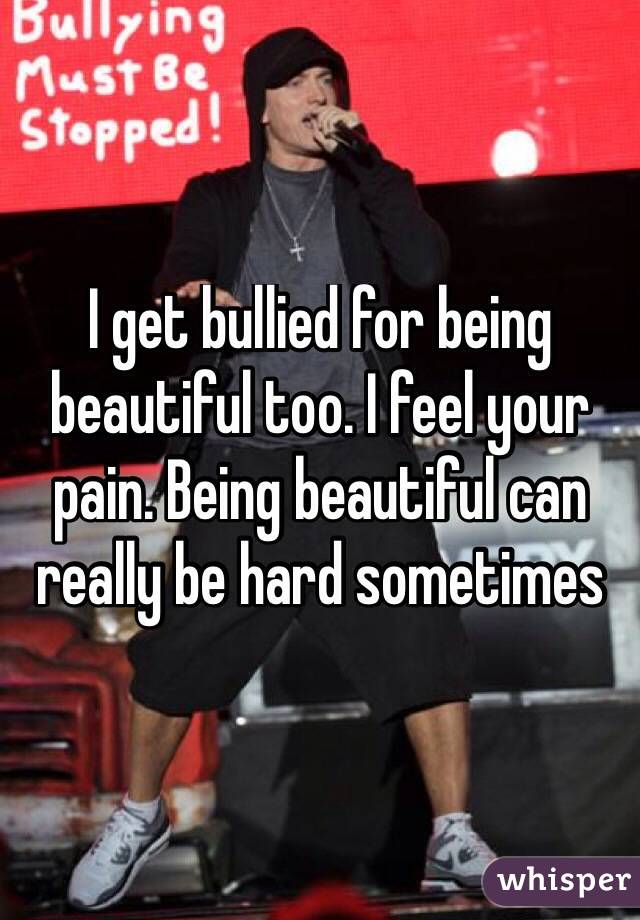 I get bullied for being beautiful too. I feel your pain. Being beautiful can really be hard sometimes
