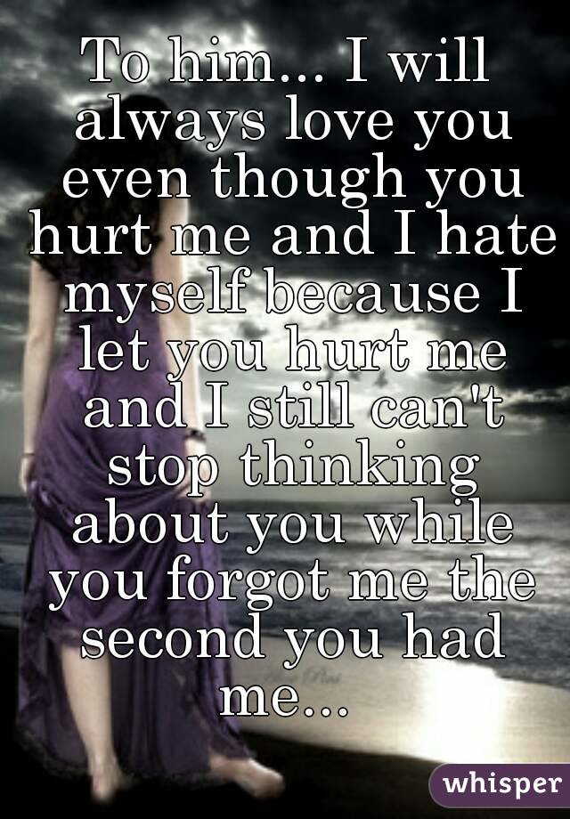To him... I will always love you even though you hurt me and I hate myself because I let you hurt me and I still can't stop thinking about you while you forgot me the second you had me... 