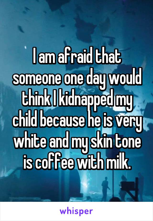 I am afraid that someone one day would think I kidnapped my child because he is very white and my skin tone is coffee with milk.