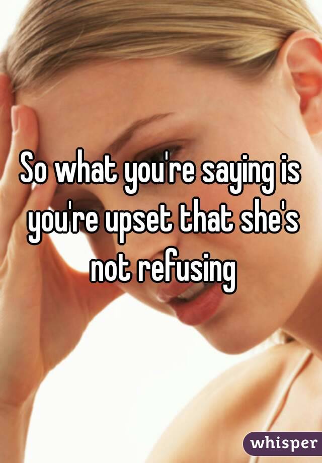 So what you're saying is you're upset that she's not refusing