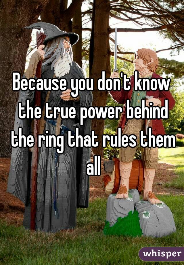 Because you don't know the true power behind the ring that rules them all