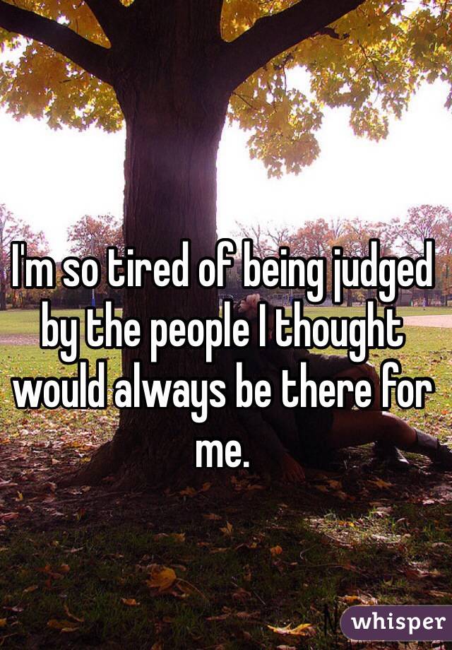I'm so tired of being judged by the people I thought would always be there for me. 
