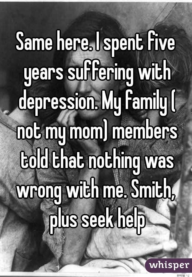 Same here. I spent five years suffering with depression. My family ( not my mom) members told that nothing was wrong with me. Smith,  plus seek help