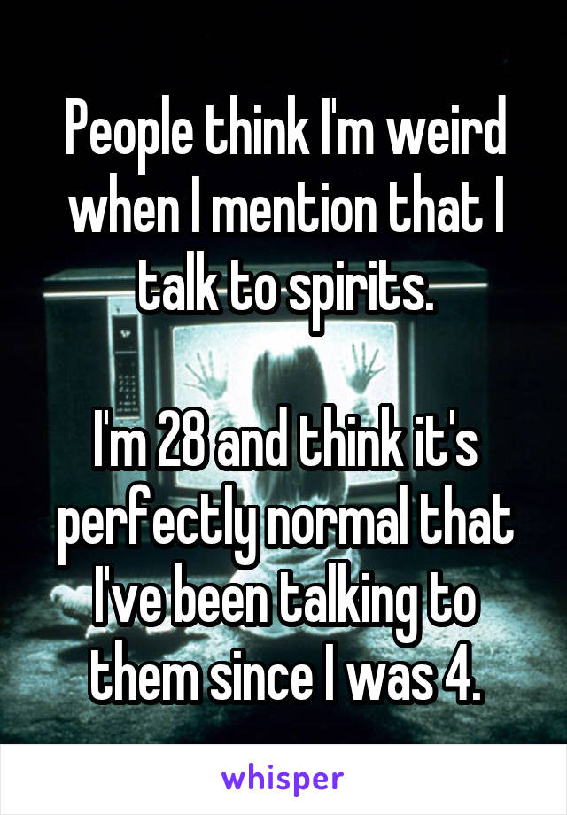 People think I'm weird when I mention that I talk to spirits.

I'm 28 and think it's perfectly normal that I've been talking to them since I was 4.