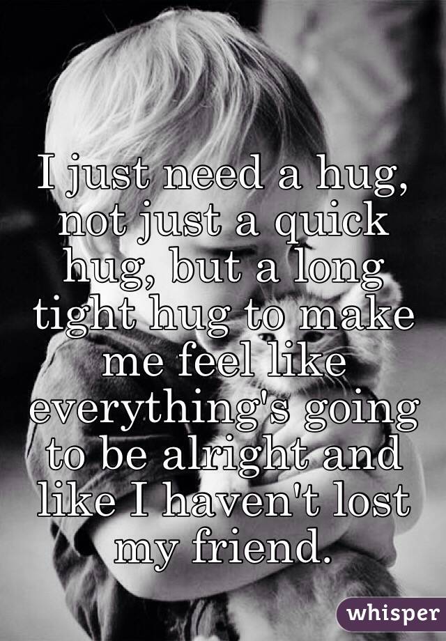 I just need a hug, not just a quick hug, but a long tight hug to make me feel like everything's going to be alright and like I haven't lost my friend. 