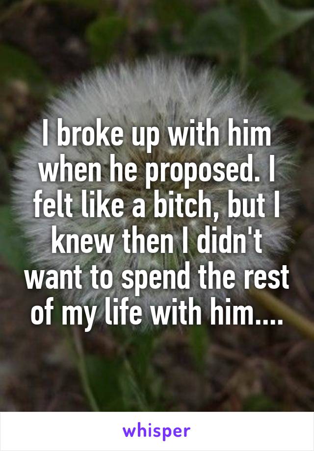 I broke up with him when he proposed. I felt like a bitch, but I knew then I didn't want to spend the rest of my life with him....