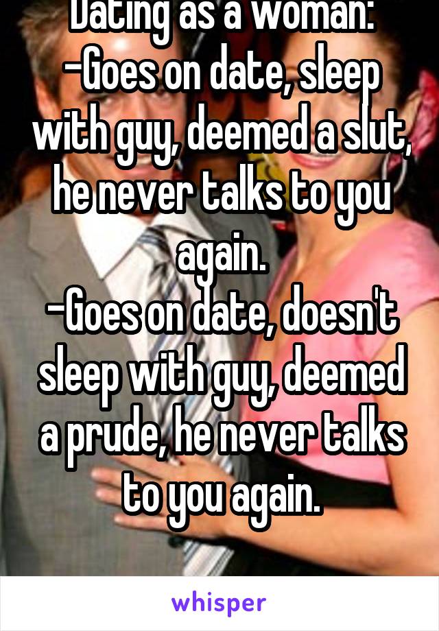 Dating as a woman:
-Goes on date, sleep with guy, deemed a slut, he never talks to you again.
-Goes on date, doesn't sleep with guy, deemed a prude, he never talks to you again.

Either way we lose.