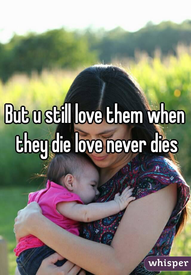 But u still love them when they die love never dies