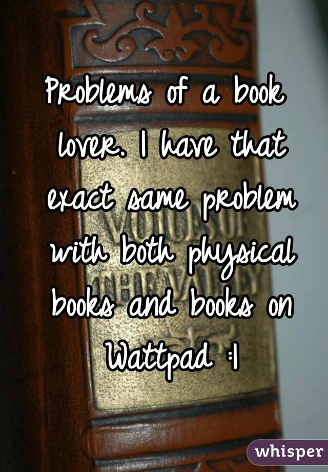 Problems of a book lover. I have that exact same problem with both physical books and books on Wattpad :|
