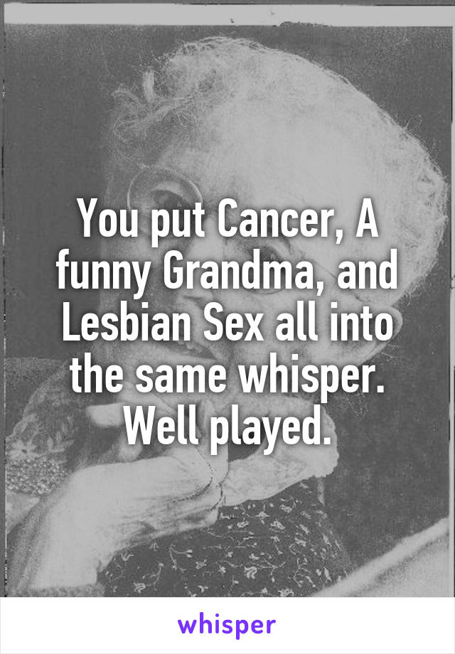 You put Cancer, A funny Grandma, and Lesbian Sex all into the same whisper.
Well played.
