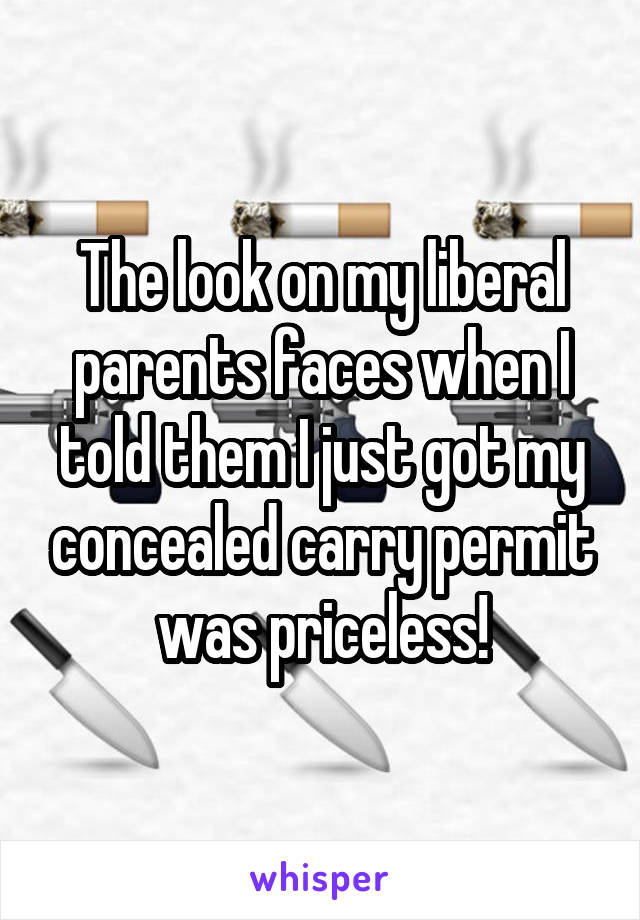 The look on my liberal parents faces when I told them I just got my concealed carry permit was priceless!