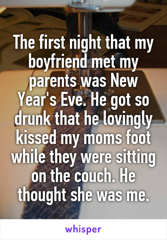 The first night that my boyfriend met my parents was New Year's Eve. He got so drunk that he lovingly kissed my moms foot while they were sitting on the couch. He thought she was me.