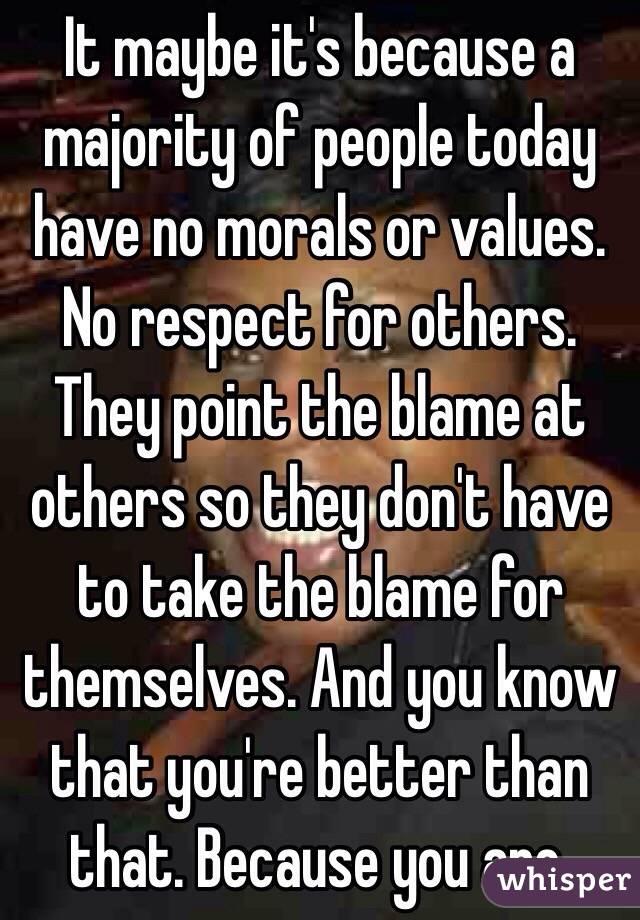 It maybe it's because a majority of people today have no morals or values. No respect for others. They point the blame at others so they don't have to take the blame for themselves. And you know that you're better than that. Because you are.