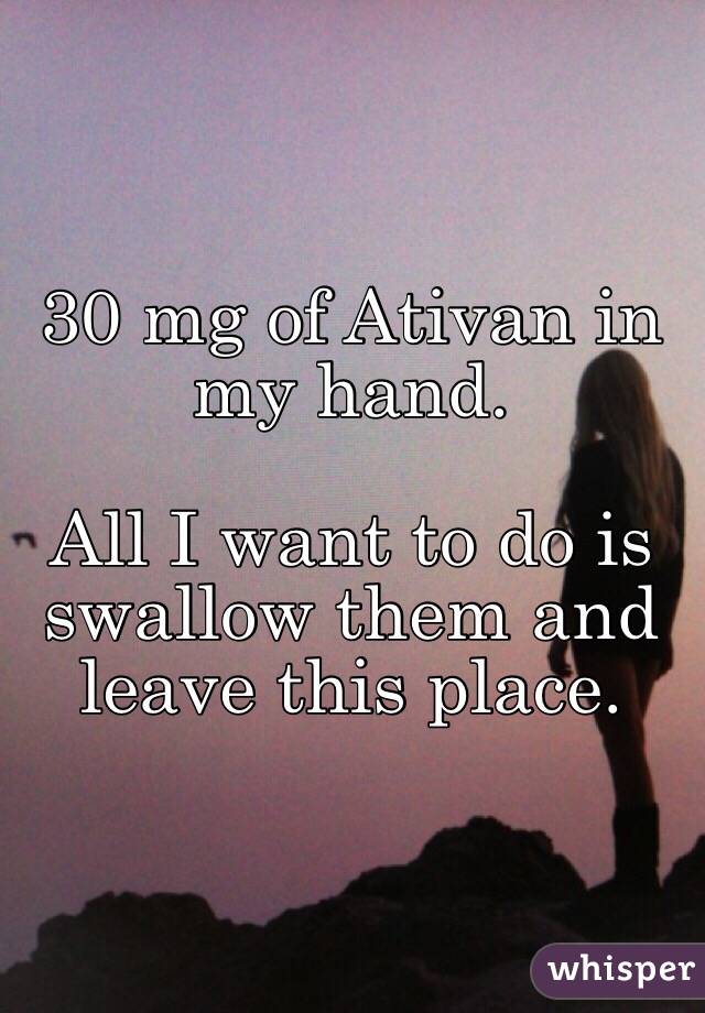 30 mg of Ativan in my hand. 

All I want to do is swallow them and leave this place.