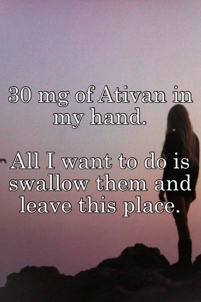 30 mg of Ativan in my hand. 

All I want to do is swallow them and leave this place.