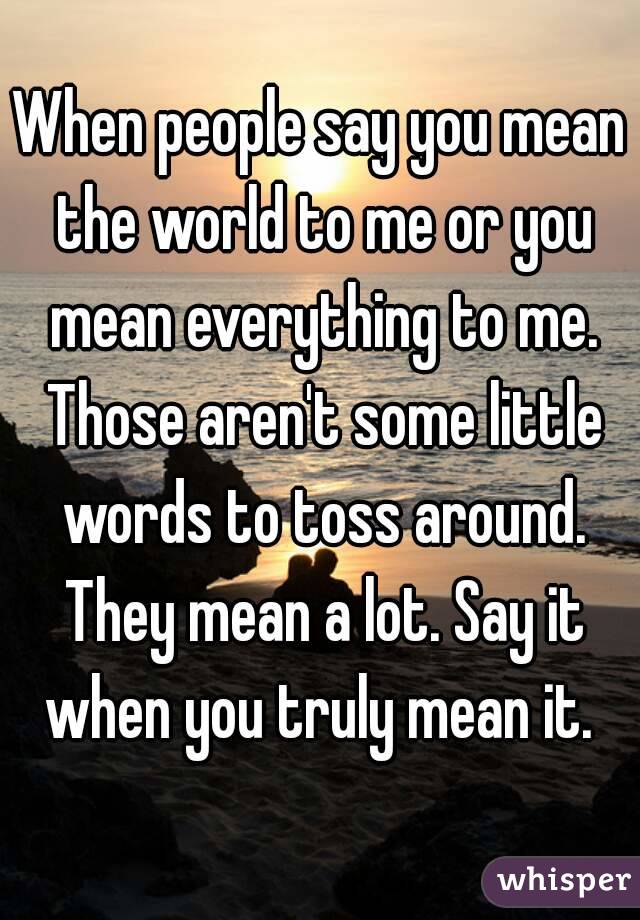 When people say you mean the world to me or you mean everything to me. Those aren't some little words to toss around. They mean a lot. Say it when you truly mean it. 