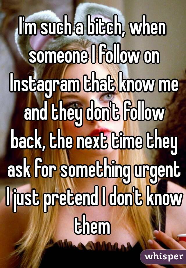 I'm such a bitch, when someone I follow on Instagram that know me and they don't follow back, the next time they ask for something urgent I just pretend I don't know them 