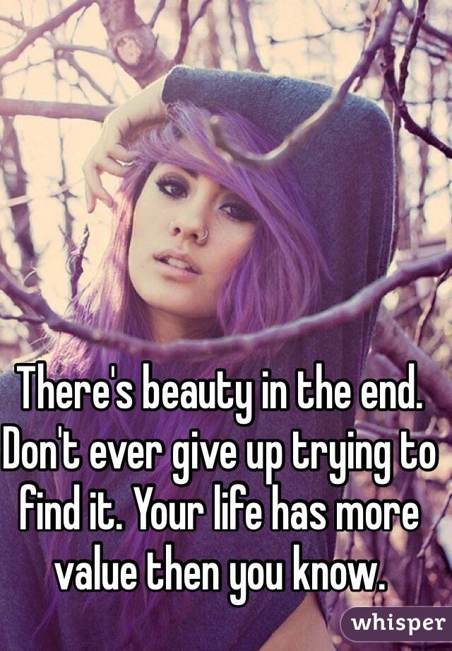 There's beauty in the end. Don't ever give up trying to find it. Your life has more value then you know.