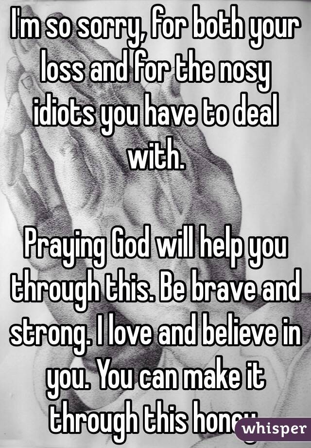 I'm so sorry, for both your loss and for the nosy idiots you have to deal with. 

Praying God will help you through this. Be brave and strong. I love and believe in you. You can make it through this honey. 