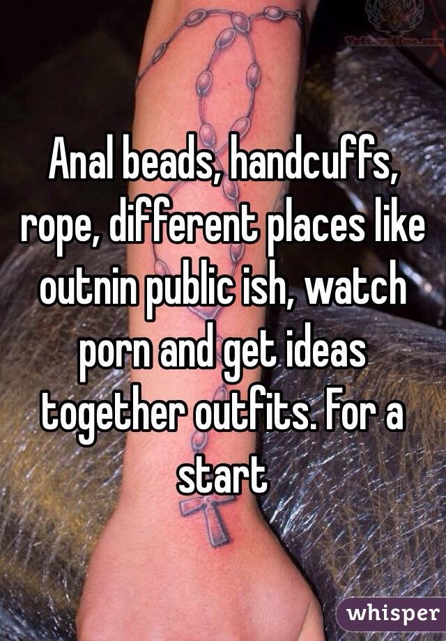 Anal beads, handcuffs, rope, different places like outnin public ish, watch porn and get ideas together outfits. For a start